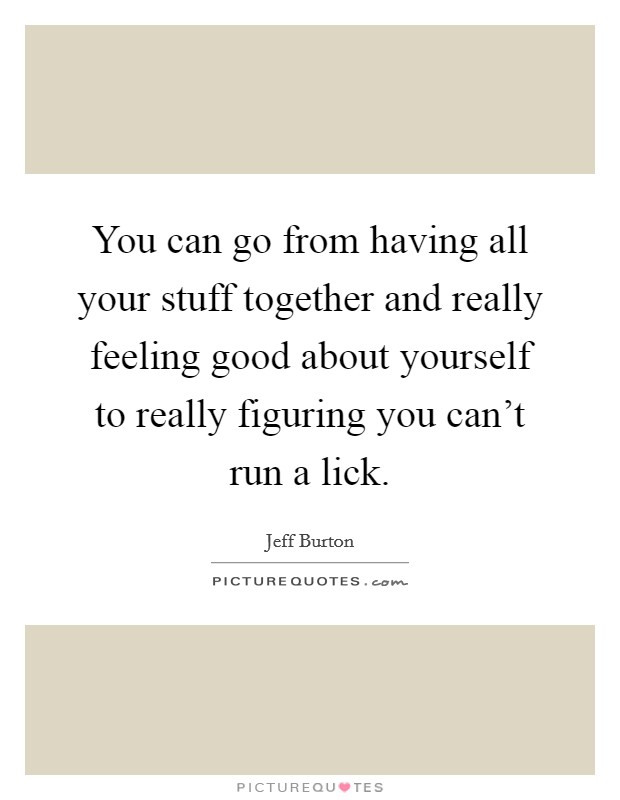 You can go from having all your stuff together and really feeling good about yourself to really figuring you can't run a lick. Picture Quote #1