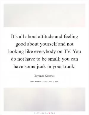 It’s all about attitude and feeling good about yourself and not looking like everybody on TV. You do not have to be small; you can have some junk in your trunk Picture Quote #1