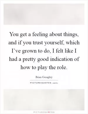 You get a feeling about things, and if you trust yourself, which I’ve grown to do, I felt like I had a pretty good indication of how to play the role Picture Quote #1