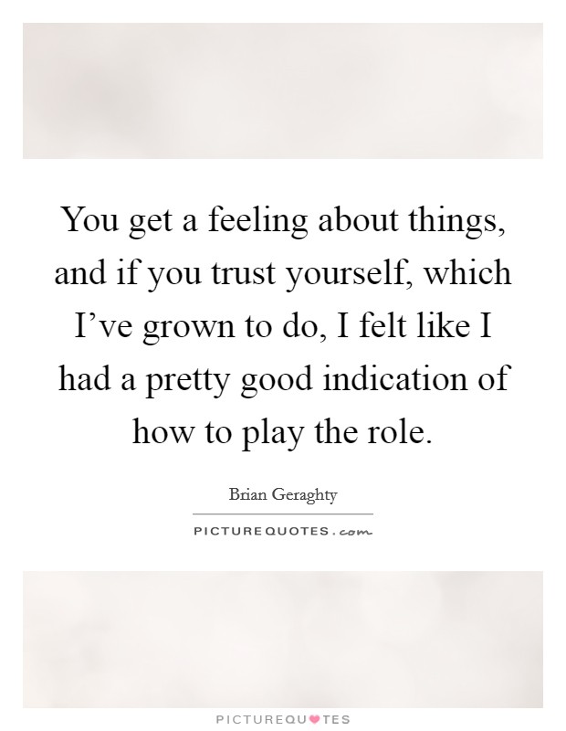 You get a feeling about things, and if you trust yourself, which I've grown to do, I felt like I had a pretty good indication of how to play the role. Picture Quote #1
