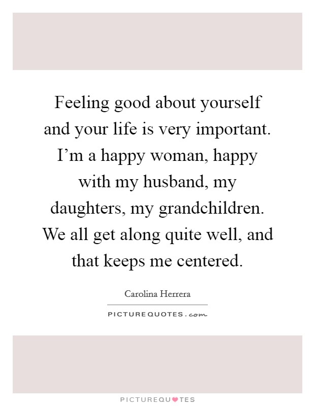 Feeling good about yourself and your life is very important. I'm a happy woman, happy with my husband, my daughters, my grandchildren. We all get along quite well, and that keeps me centered. Picture Quote #1