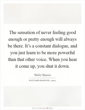 The sensation of never feeling good enough or pretty enough will always be there. It’s a constant dialogue, and you just learn to be more powerful than that other voice. When you hear it come up, you shut it down Picture Quote #1