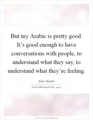 But my Arabic is pretty good. It’s good enough to have conversations with people, to understand what they say, to understand what they’re feeling Picture Quote #1