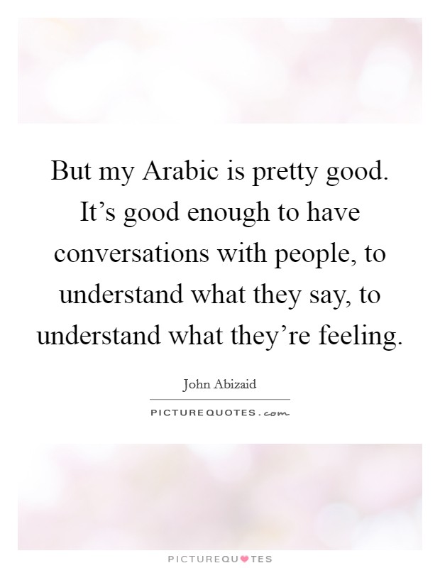 But my Arabic is pretty good. It's good enough to have conversations with people, to understand what they say, to understand what they're feeling. Picture Quote #1