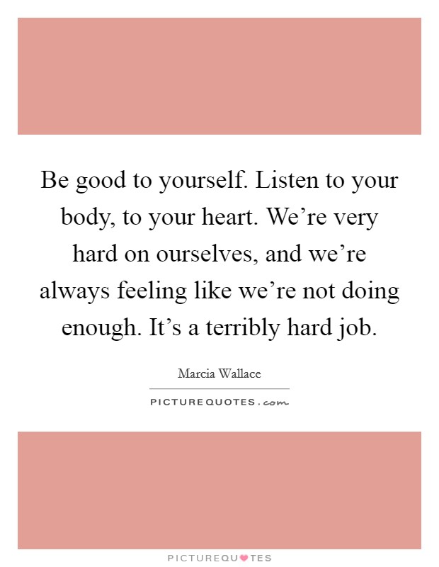 Be good to yourself. Listen to your body, to your heart. We're very hard on ourselves, and we're always feeling like we're not doing enough. It's a terribly hard job. Picture Quote #1