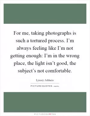 For me, taking photographs is such a tortured process. I’m always feeling like I’m not getting enough: I’m in the wrong place, the light isn’t good, the subject’s not comfortable Picture Quote #1