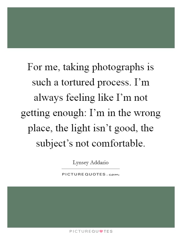 For me, taking photographs is such a tortured process. I'm always feeling like I'm not getting enough: I'm in the wrong place, the light isn't good, the subject's not comfortable. Picture Quote #1
