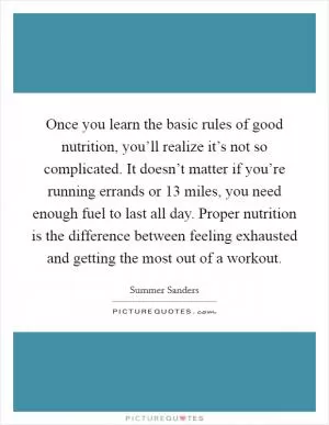 Once you learn the basic rules of good nutrition, you’ll realize it’s not so complicated. It doesn’t matter if you’re running errands or 13 miles, you need enough fuel to last all day. Proper nutrition is the difference between feeling exhausted and getting the most out of a workout Picture Quote #1