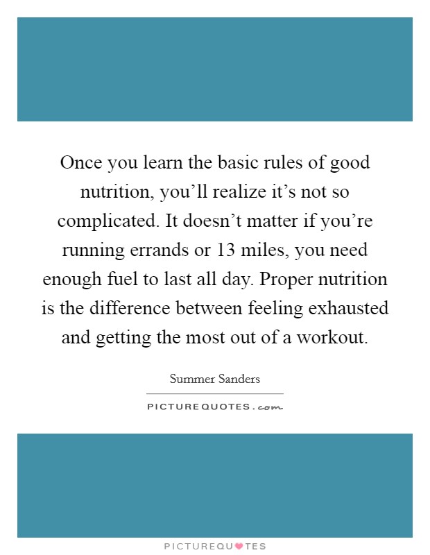 Once you learn the basic rules of good nutrition, you'll realize it's not so complicated. It doesn't matter if you're running errands or 13 miles, you need enough fuel to last all day. Proper nutrition is the difference between feeling exhausted and getting the most out of a workout. Picture Quote #1