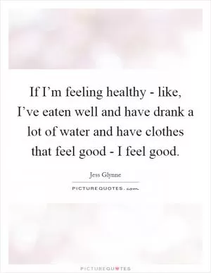 If I’m feeling healthy - like, I’ve eaten well and have drank a lot of water and have clothes that feel good - I feel good Picture Quote #1