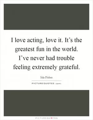 I love acting, love it. It’s the greatest fun in the world. I’ve never had trouble feeling extremely grateful Picture Quote #1