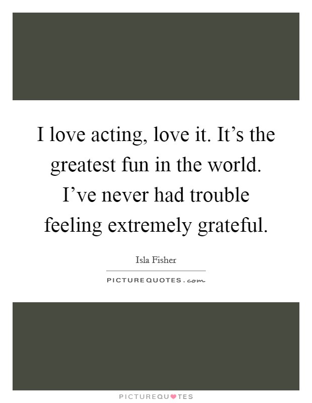 I love acting, love it. It's the greatest fun in the world. I've never had trouble feeling extremely grateful. Picture Quote #1