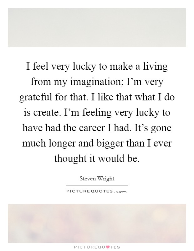 I feel very lucky to make a living from my imagination; I'm very grateful for that. I like that what I do is create. I'm feeling very lucky to have had the career I had. It's gone much longer and bigger than I ever thought it would be. Picture Quote #1