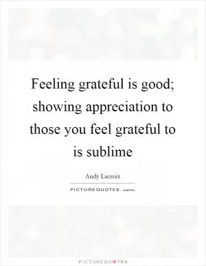 Feeling grateful is good; showing appreciation to those you feel grateful to is sublime Picture Quote #1
