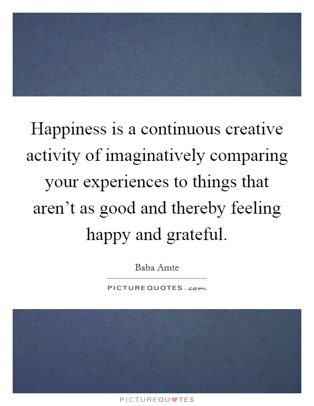 Happiness is a continuous creative activity of imaginatively comparing your experiences to things that aren't as good and thereby feeling happy and grateful. Picture Quote #1