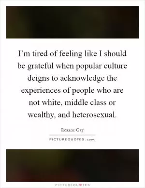 I’m tired of feeling like I should be grateful when popular culture deigns to acknowledge the experiences of people who are not white, middle class or wealthy, and heterosexual Picture Quote #1