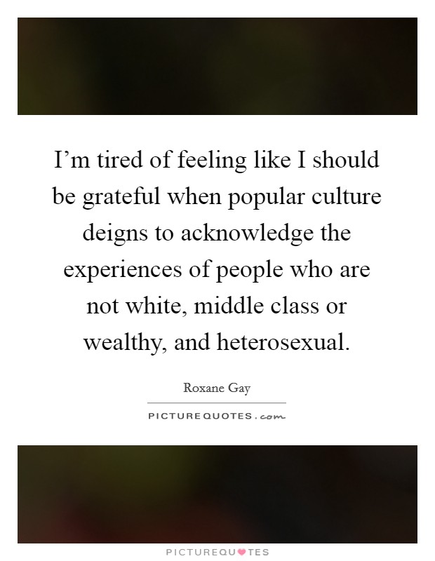 I'm tired of feeling like I should be grateful when popular culture deigns to acknowledge the experiences of people who are not white, middle class or wealthy, and heterosexual. Picture Quote #1