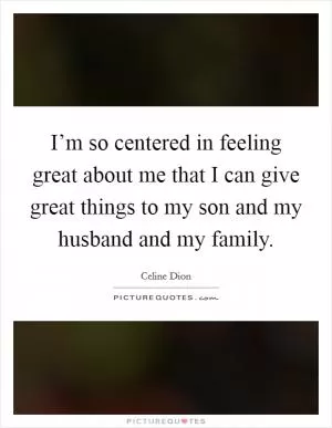 I’m so centered in feeling great about me that I can give great things to my son and my husband and my family Picture Quote #1