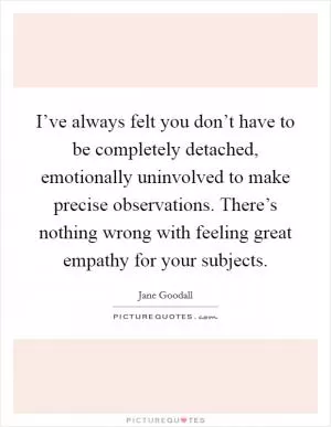 I’ve always felt you don’t have to be completely detached, emotionally uninvolved to make precise observations. There’s nothing wrong with feeling great empathy for your subjects Picture Quote #1