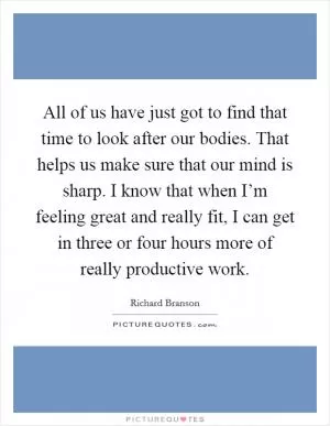All of us have just got to find that time to look after our bodies. That helps us make sure that our mind is sharp. I know that when I’m feeling great and really fit, I can get in three or four hours more of really productive work Picture Quote #1