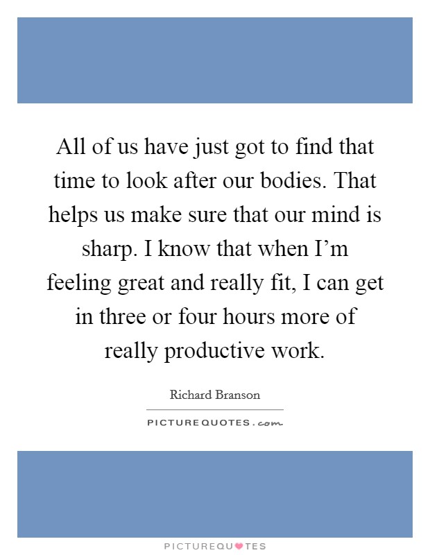All of us have just got to find that time to look after our bodies. That helps us make sure that our mind is sharp. I know that when I'm feeling great and really fit, I can get in three or four hours more of really productive work. Picture Quote #1