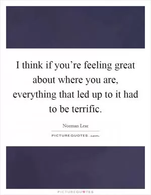I think if you’re feeling great about where you are, everything that led up to it had to be terrific Picture Quote #1