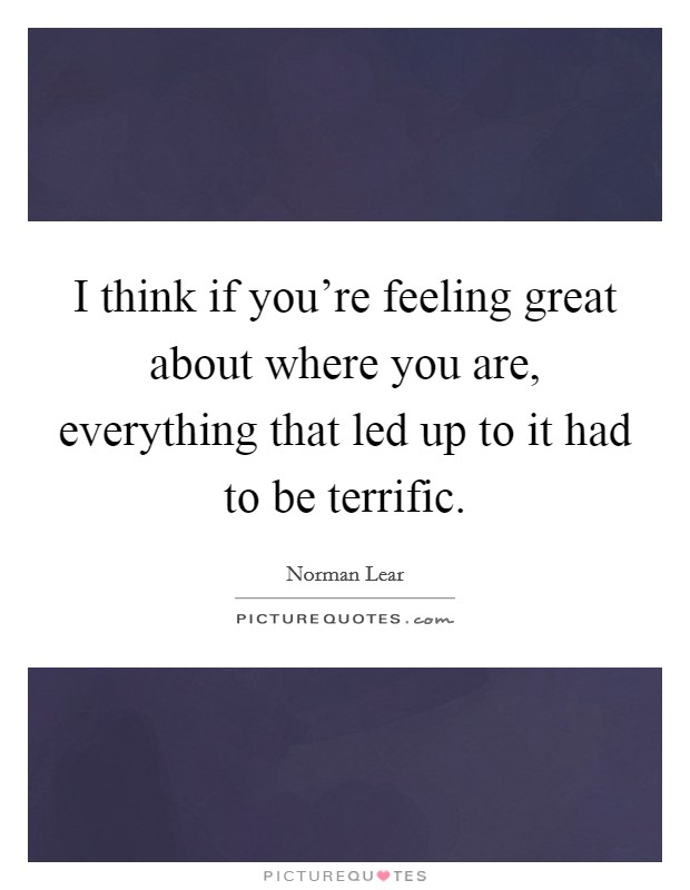 I think if you're feeling great about where you are, everything that led up to it had to be terrific. Picture Quote #1