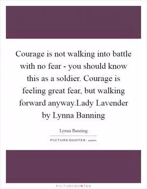 Courage is not walking into battle with no fear - you should know this as a soldier. Courage is feeling great fear, but walking forward anyway.Lady Lavender by Lynna Banning Picture Quote #1