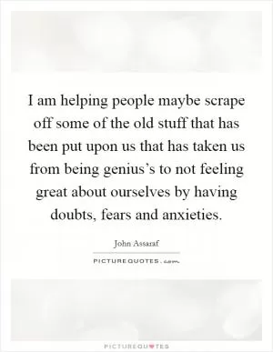 I am helping people maybe scrape off some of the old stuff that has been put upon us that has taken us from being genius’s to not feeling great about ourselves by having doubts, fears and anxieties Picture Quote #1