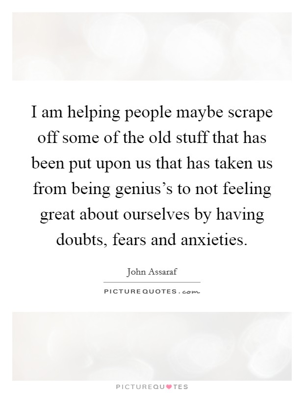 I am helping people maybe scrape off some of the old stuff that has been put upon us that has taken us from being genius's to not feeling great about ourselves by having doubts, fears and anxieties. Picture Quote #1