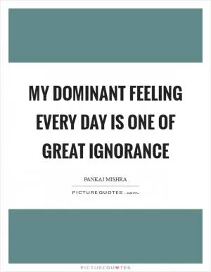 My dominant feeling every day is one of great ignorance Picture Quote #1