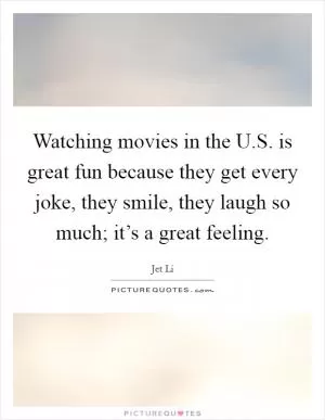 Watching movies in the U.S. is great fun because they get every joke, they smile, they laugh so much; it’s a great feeling Picture Quote #1