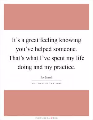 It’s a great feeling knowing you’ve helped someone. That’s what I’ve spent my life doing and my practice Picture Quote #1