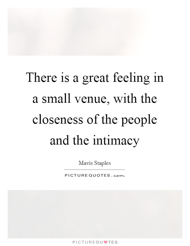 There is a great feeling in a small venue, with the closeness of the people and the intimacy Picture Quote #1