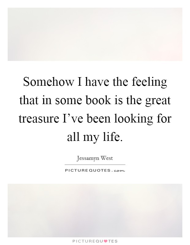 Somehow I have the feeling that in some book is the great treasure I've been looking for all my life. Picture Quote #1