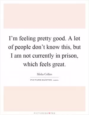 I’m feeling pretty good. A lot of people don’t know this, but I am not currently in prison, which feels great Picture Quote #1