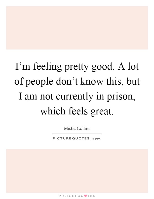 I'm feeling pretty good. A lot of people don't know this, but I am not currently in prison, which feels great. Picture Quote #1