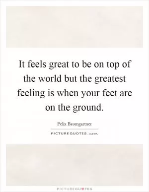 It feels great to be on top of the world but the greatest feeling is when your feet are on the ground Picture Quote #1