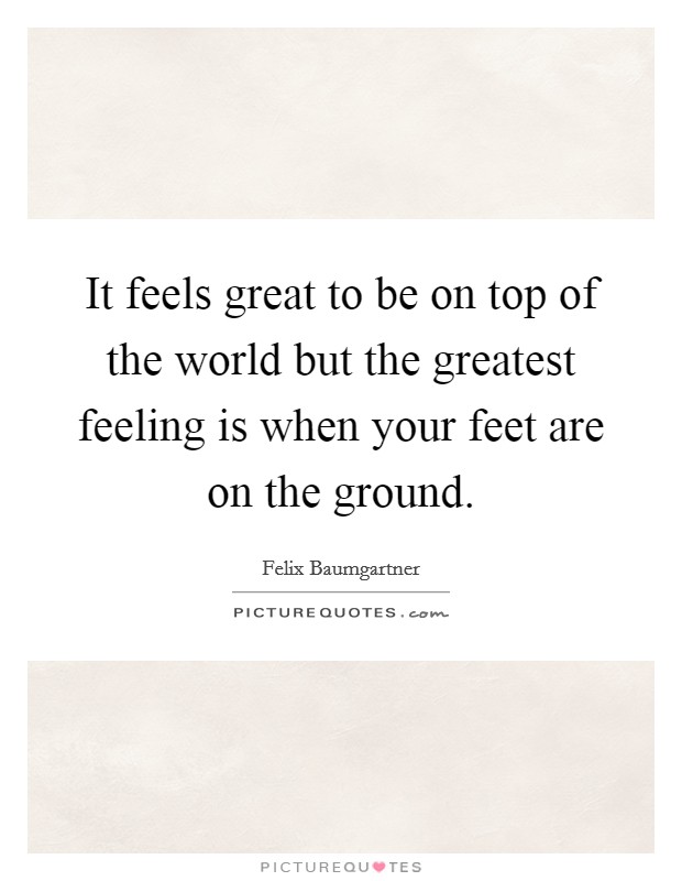 It feels great to be on top of the world but the greatest feeling is when your feet are on the ground. Picture Quote #1