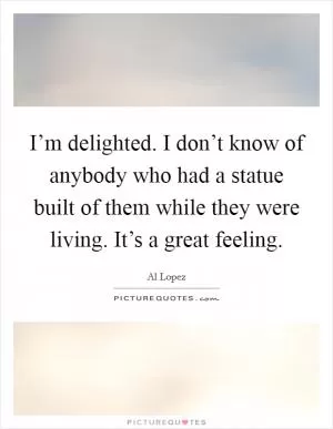 I’m delighted. I don’t know of anybody who had a statue built of them while they were living. It’s a great feeling Picture Quote #1