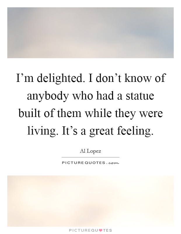 I'm delighted. I don't know of anybody who had a statue built of them while they were living. It's a great feeling. Picture Quote #1