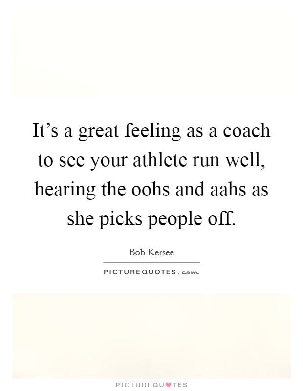 It's a great feeling as a coach to see your athlete run well, hearing the oohs and aahs as she picks people off. Picture Quote #1