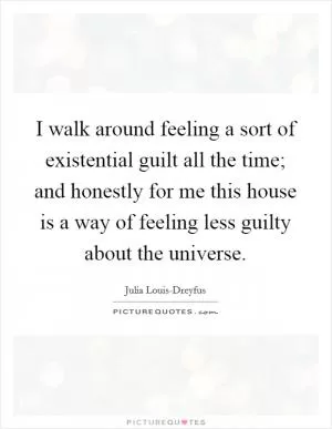 I walk around feeling a sort of existential guilt all the time; and honestly for me this house is a way of feeling less guilty about the universe Picture Quote #1