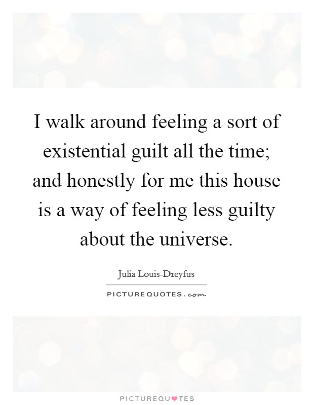 I walk around feeling a sort of existential guilt all the time; and honestly for me this house is a way of feeling less guilty about the universe. Picture Quote #1