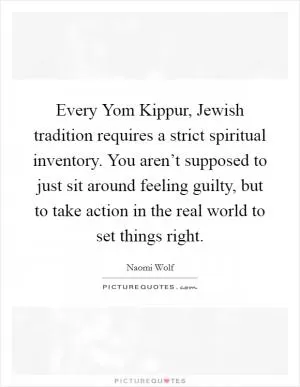 Every Yom Kippur, Jewish tradition requires a strict spiritual inventory. You aren’t supposed to just sit around feeling guilty, but to take action in the real world to set things right Picture Quote #1