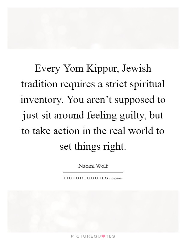Every Yom Kippur, Jewish tradition requires a strict spiritual inventory. You aren't supposed to just sit around feeling guilty, but to take action in the real world to set things right. Picture Quote #1