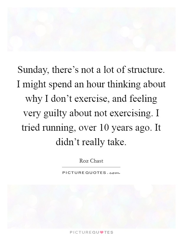 Sunday, there's not a lot of structure. I might spend an hour thinking about why I don't exercise, and feeling very guilty about not exercising. I tried running, over 10 years ago. It didn't really take. Picture Quote #1