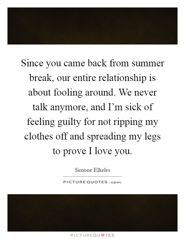 Since you came back from summer break, our entire relationship is about fooling around. We never talk anymore, and I'm sick of feeling guilty for not ripping my clothes off and spreading my legs to prove I love you. Picture Quote #1