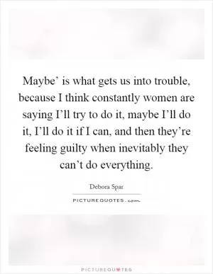 Maybe’ is what gets us into trouble, because I think constantly women are saying I’ll try to do it, maybe I’ll do it, I’ll do it if I can, and then they’re feeling guilty when inevitably they can’t do everything Picture Quote #1