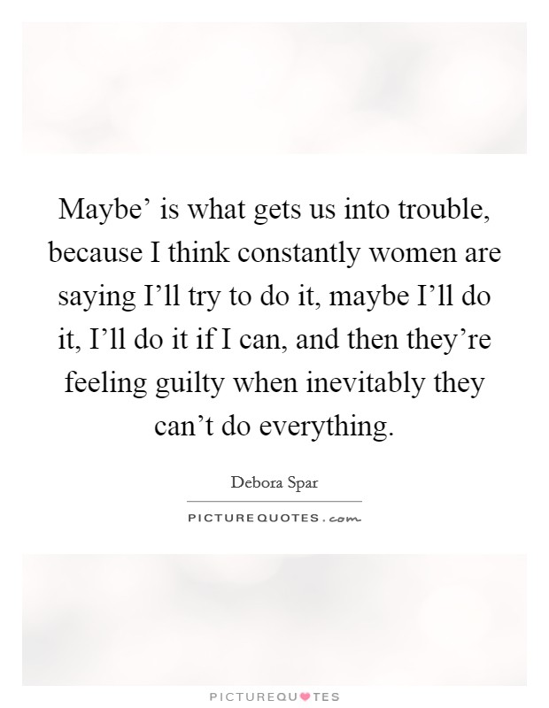 Maybe' is what gets us into trouble, because I think constantly women are saying I'll try to do it, maybe I'll do it, I'll do it if I can, and then they're feeling guilty when inevitably they can't do everything. Picture Quote #1